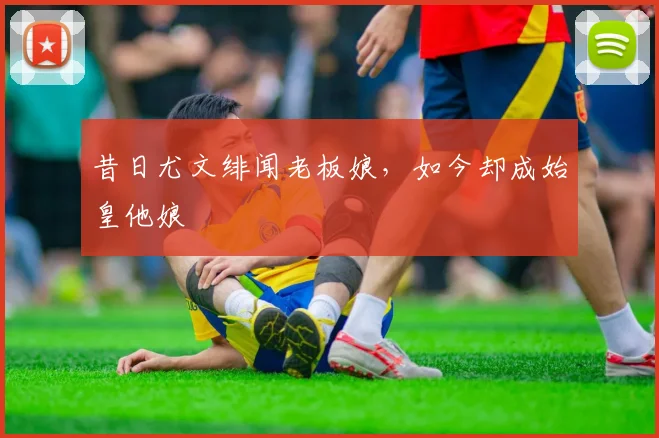 昔日尤文绯闻老板娘，如今却成始皇他娘