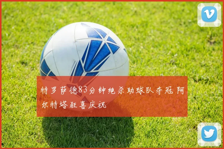 特罗萨德83分钟绝杀助球队夺冠 阿尔特塔狂喜庆祝
