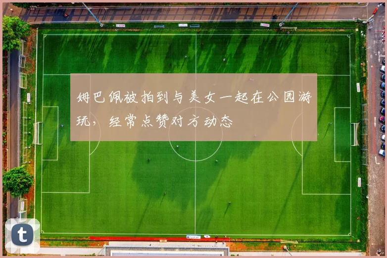 姆巴佩被拍到与美女一起在公园游玩，经常点赞对方动态