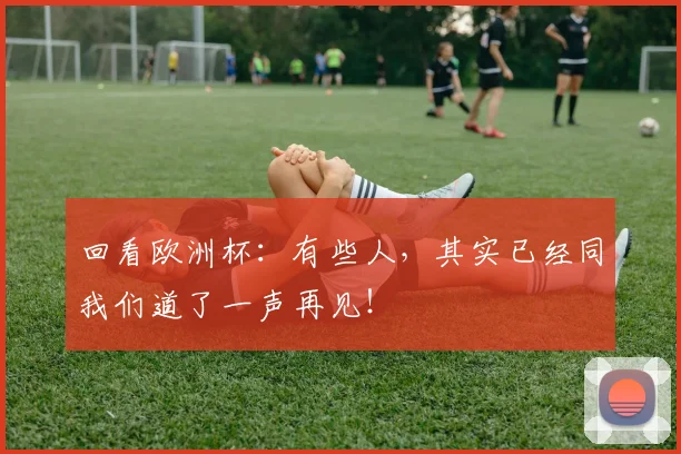 回看欧洲杯：有些人，其实已经同我们道了一声再见！