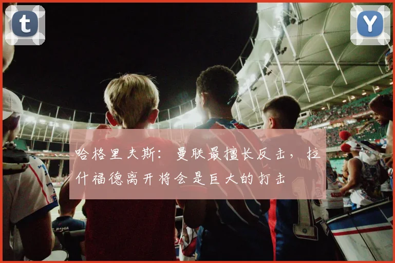 哈格里夫斯：曼联最擅长反击，拉什福德离开将会是巨大的打击