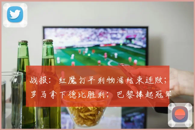 战报：红魔打平利物浦结束连败；罗马拿下德比胜利；巴黎捧起冠军