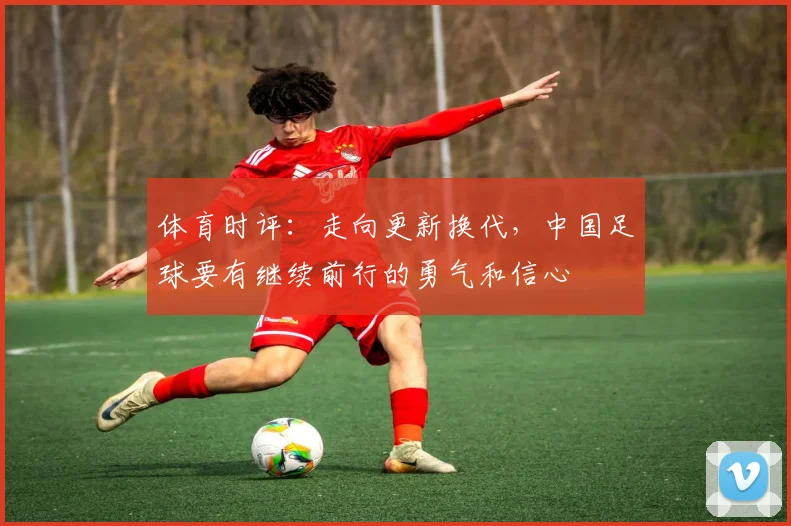 体育时评：走向更新换代，中国足球要有继续前行的勇气和信心