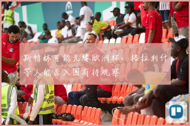 斯特林可能无缘欧洲杯，格拉利什等人能否入围有待观察