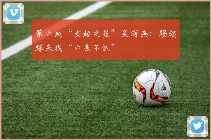 第六轮“女超之星”吴海燕：踢起球来我“六亲不认”