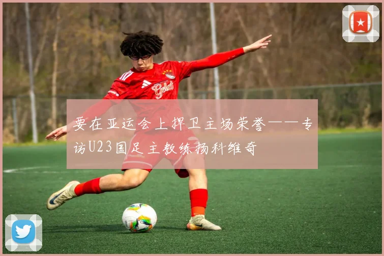 要在亚运会上捍卫主场荣誉——专访U23国足主教练扬科维奇