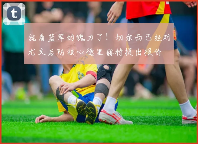 就看蓝军的魄力了！切尔西已经对尤文后防核心德里赫特提出报价