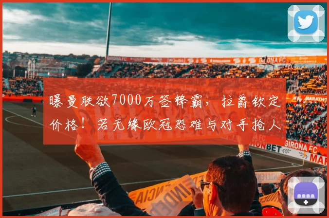 曝曼联欲7000万签锋霸，拉爵钦定价格！若无缘欧冠恐难与对手抢人