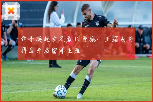 牵手英超女足豪门曼城，王霜或将再度开启留洋生涯