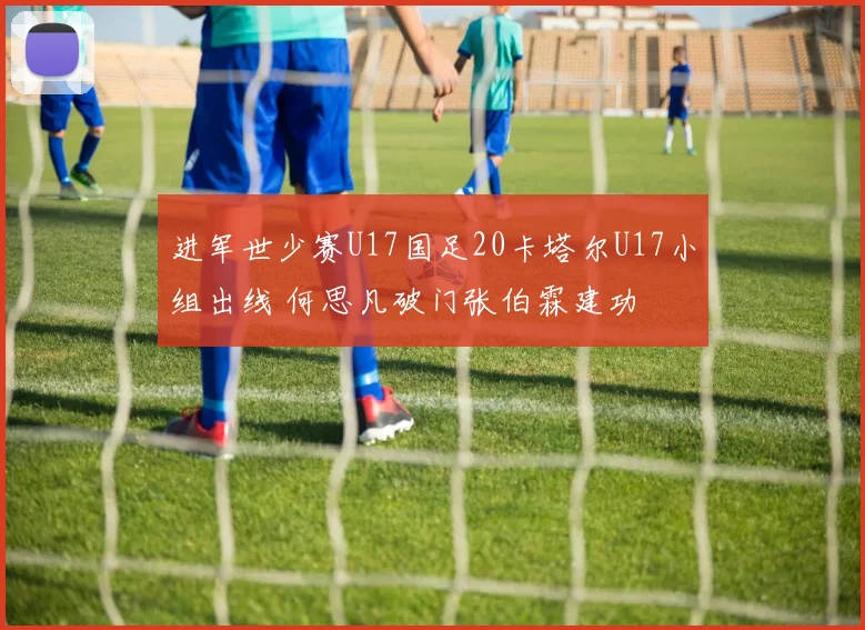 进军世少赛U17国足20卡塔尔U17小组出线 何思凡破门张伯霖建功