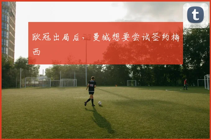 欧冠出局后，曼城想要尝试签约梅西