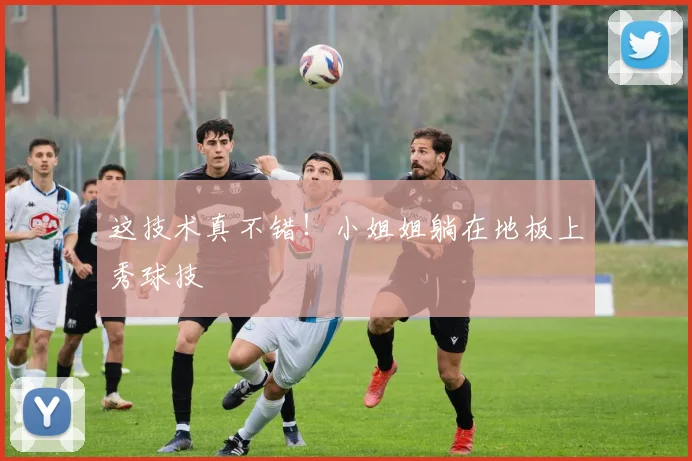 这技术真不错！小姐姐躺在地板上秀球技