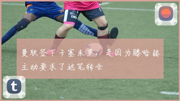 曼联签下卡塞米罗，是因为滕哈赫主动要求了这笔转会