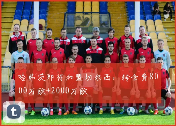 哈弗茨即将加盟切尔西，转会费8000万欧+2000万欧