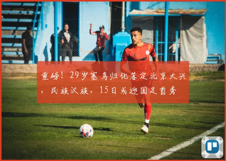 重磅！29岁塞鸟归化落定北京大兴，民族汉族，15日或迎国足首秀