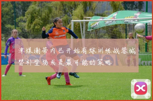 津媒谢蒂内已开始有球训练战蓉城替补登场或是最可能的策略