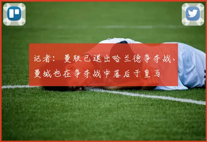 记者：曼联已退出哈兰德争夺战，曼城也在争夺战中落后于皇马