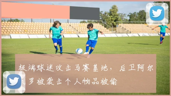 极端球迷攻击马赛基地，后卫阿尔瓦罗被袭击个人物品被偷