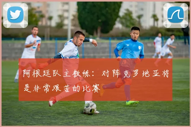 阿根廷队主教练：对阵克罗地亚将是非常艰苦的比赛