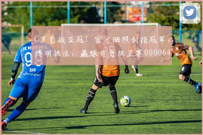 C罗首战亚冠！官方晒照剑指冠军，傅明执法，赢球将晋级正赛0000644