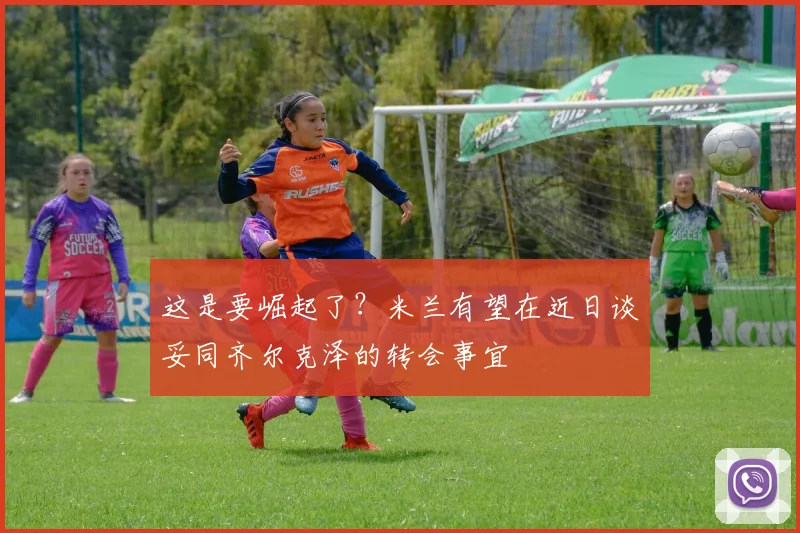 这是要崛起了？米兰有望在近日谈妥同齐尔克泽的转会事宜