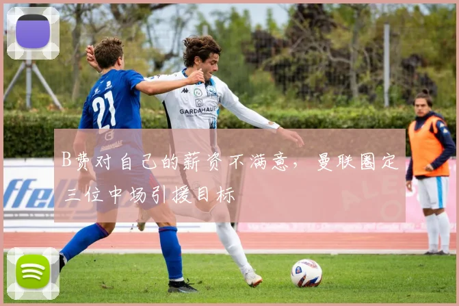 B费对自己的薪资不满意，曼联圈定三位中场引援目标