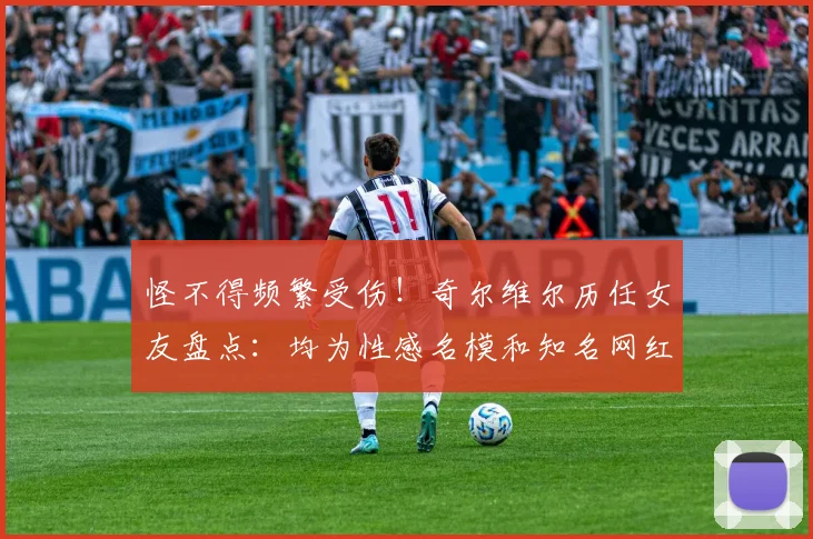 怪不得频繁受伤！奇尔维尔历任女友盘点：均为性感名模和知名网红