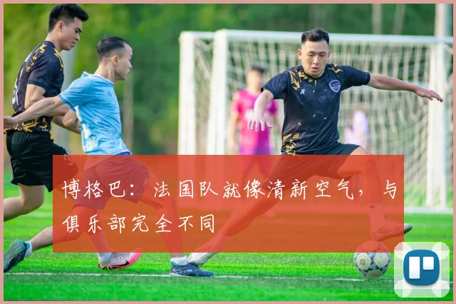 博格巴：法国队就像清新空气，与俱乐部完全不同