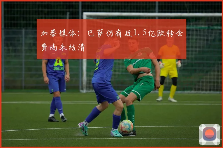加泰媒体：巴萨仍有近1.5亿欧转会费尚未结清