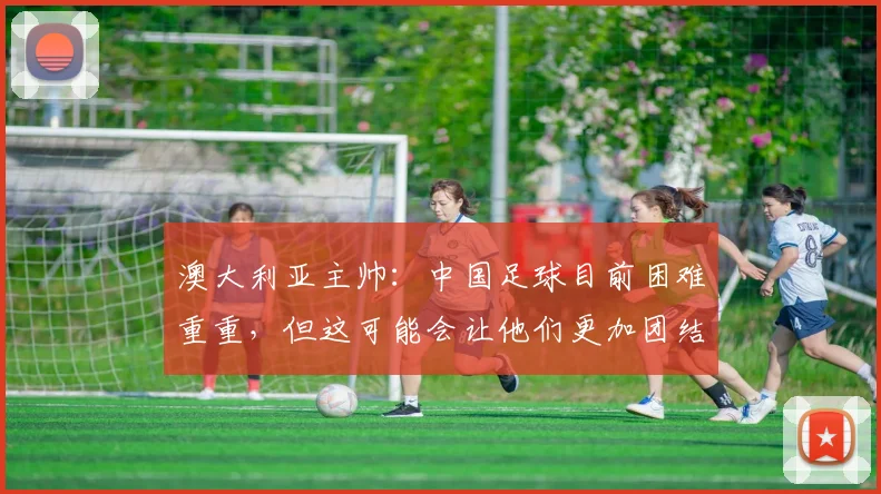 澳大利亚主帅：中国足球目前困难重重，但这可能会让他们更加团结