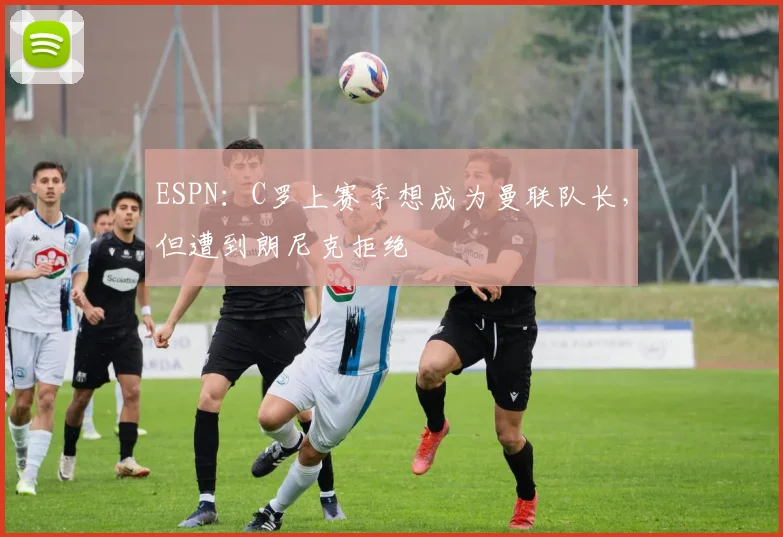 ESPN：C罗上赛季想成为曼联队长，但遭到朗尼克拒绝