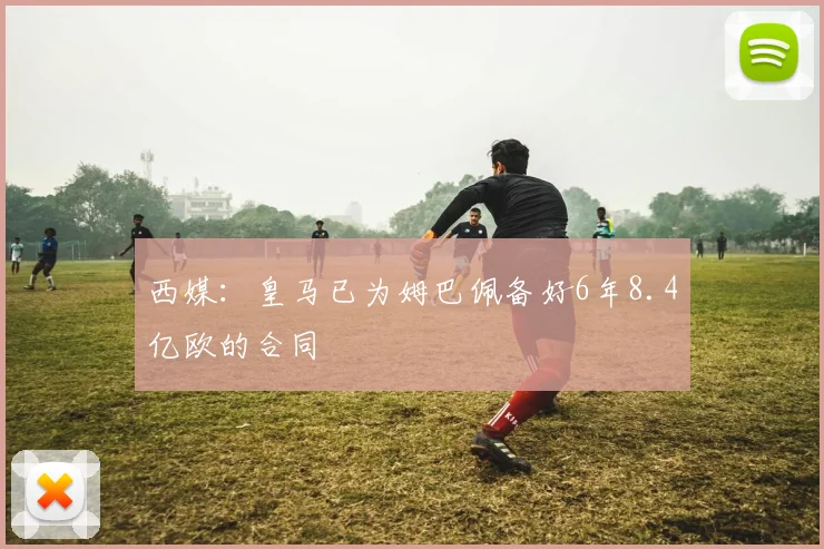 西媒：皇马已为姆巴佩备好6年8.4亿欧的合同
