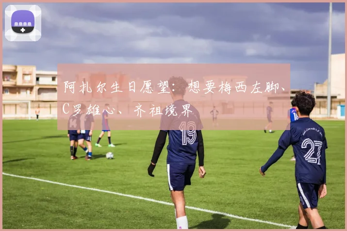 阿扎尔生日愿望：想要梅西左脚、C罗雄心、齐祖境界