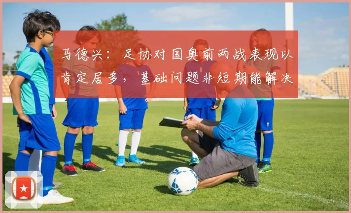 马德兴：足协对国奥前两战表现以肯定居多，基础问题非短期能解决