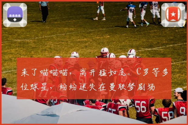 来了喵喵喵，离开猛如虎。C罗等多位球星，纷纷迷失在曼联梦剧场