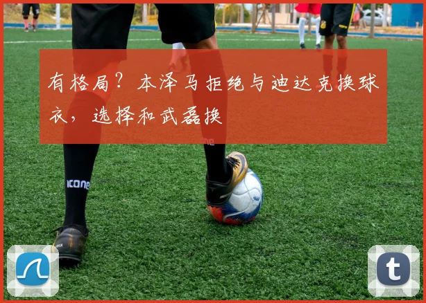 有格局？本泽马拒绝与迪达克换球衣，选择和武磊换