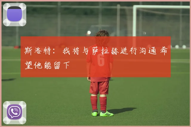 斯洛特：我将与萨拉赫进行沟通 希望他能留下