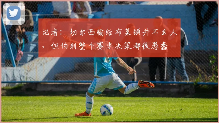 记者：切尔西输给布莱顿并不丢人，但伯利整个赛季决策都很愚蠢