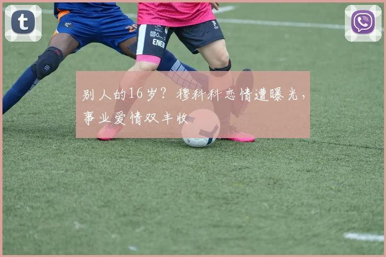 别人的16岁？穆科科恋情遭曝光，事业爱情双丰收