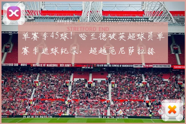 单赛季45球！哈兰德破英超球员单赛季进球纪录，超越范尼萨拉赫