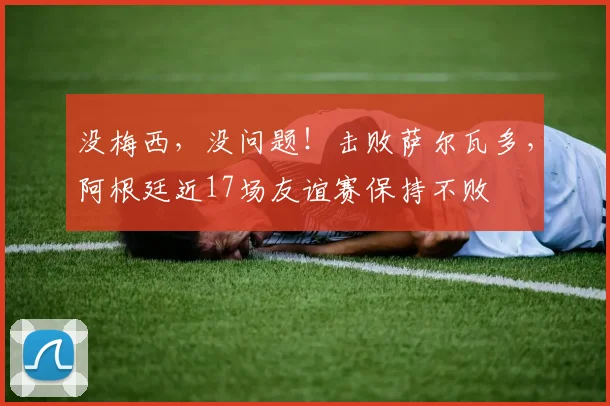 没梅西，没问题！击败萨尔瓦多，阿根廷近17场友谊赛保持不败