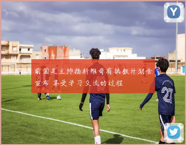 前国足主帅扬科维奇有执教计划会宣布 享受学习交流的过程