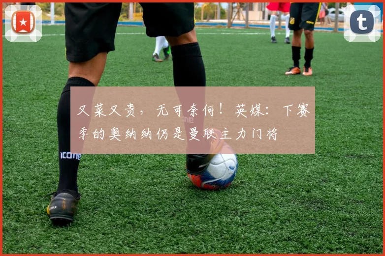 又菜又贵，无可奈何！英媒：下赛季的奥纳纳仍是曼联主力门将