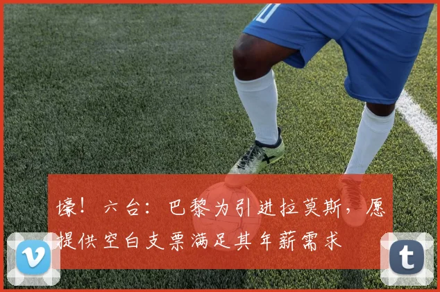 壕！六台：巴黎为引进拉莫斯，愿提供空白支票满足其年薪需求