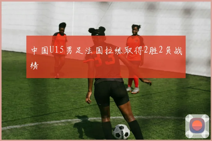 中国U15男足法国拉练取得2胜2负战绩